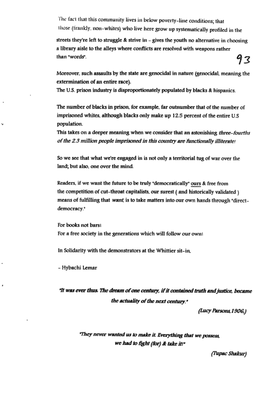 e fac ha this comumunity ivs in below poverty-line conditions;that hose ({rankly non-whites) who ive here grow up systematicaly profled in the  Sreets they’e lft o strugle & strive in - gives the youth no ahernativein choosing. alibrary aise 10 the alleys where conflictsare resolved with weapons rather  than words- 9z  ‘Morcover, such asaulsbythe sa are genocidal i nature (senocidal. meaning the extermination of an entire rac).  “The US. prison industry s disproportionately populated by blacks & hispanics.  ‘The number of blacks i prison,for example. far outnurmber that of the number of imprisoned whits.although blacks only make up 12.5 percent of the entire US population.  “This takes on a decper meaning when we consider that an astonishing three-fourths ofthe 2.3 milion people imprisoned in this countty are functionally illierate:  S0 we see that what we’ee engaged n i ot only a territorialtug of war over the. land; but also, one over the mind.  Readers,if we want the future 1o be truly “democratically” ours & fre from  the competiton of cut-throat capitalist, our surest ( and historicaly validated ) ‘means of fulfilling that wan i o take matters into our own hands through direct- democracy®  For books not barst For  free societyin the generations which willfllow our v  I Solidarity withthe demonstrators atthe Whitir sit-in. - Hybachi Lemar 0t was ever thus. The dream of one century. if it contained truth and justice became  the actuality o te next century.* (ucy Pursons 1906,  They never wanied us o make it Evesything that we posess. we had o ght (o) & tak it  (Tupac Shakur) 